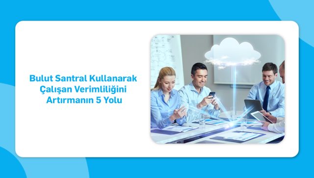 Bulut Santral Kullanarak Çalışan Verimliliğini Artırmanın 5 Yolu