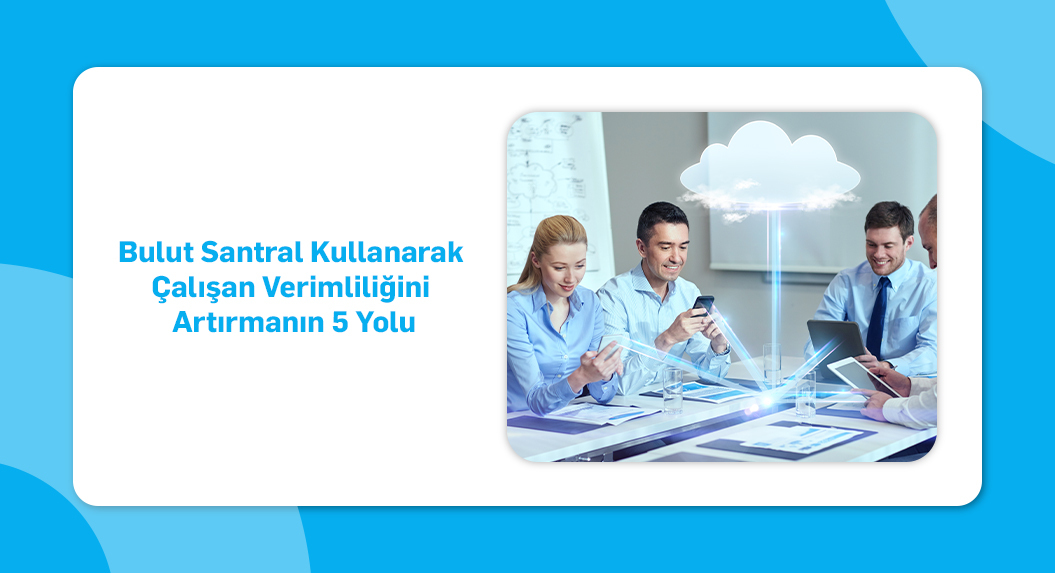 Bulut Santral Kullanarak Çalışan Verimliliğini Artırmanın 5 Yolu